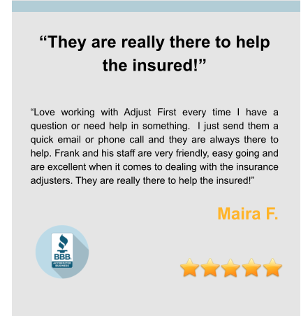 “They are really there to help the insured!”   “Love working with Adjust First every time I have a question or need help in something.  I just send them a quick email or phone call and they are always there to help. Frank and his staff are very friendly, easy going and are excellent when it comes to dealing with the insurance adjusters. They are really there to help the insured!”  Maira F.