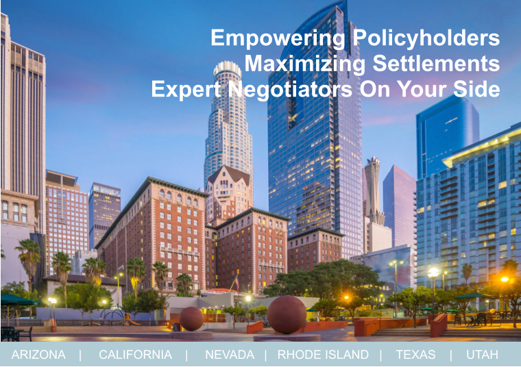 Empowering Policyholders  Maximizing Settlements   Expert Negotiators On Your Side ARIZONA    |     CALIFORNIA    |     NEVADA   |   RHODE ISLAND   |    TEXAS    |    UTAH
