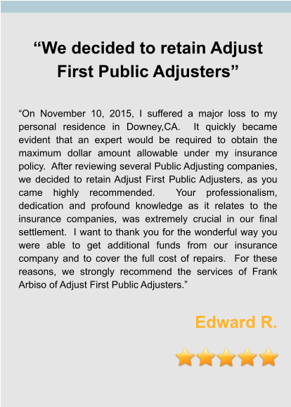 “We decided to retain Adjust First Public Adjusters”  “On November 10, 2015, I suffered a major loss to my personal residence in Downey,CA.  It quickly became evident that an expert would be required to obtain the maximum dollar amount allowable under my insurance policy.  After reviewing several Public Adjusting companies, we decided to retain Adjust First Public Adjusters, as you came highly recommended.  Your professionalism, dedication and profound knowledge as it relates to the insurance companies, was extremely crucial in our final settlement.  I want to thank you for the wonderful way you were able to get additional funds from our insurance company and to cover the full cost of repairs.  For these reasons, we strongly recommend the services of Frank Arbiso of Adjust First Public Adjusters.”  Edward R.