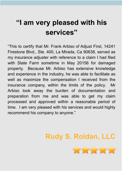 “I am very pleased with his services”  “This to certify that Mr. Frank Arbiso of Adjust First, 14241 Firestone Blvd., Ste. 400, La Mirada, Ca 90638, served as my insurance adjuster with reference to a claim I had filed with State Farm sometime in May 20156 for damaged property.  Because Mr. Arbiso has extensive knowledge and experience in the industry, he was able to facilitate as well as maximize the compensation I received from the insurance company, within the limits of the policy.  Mr Arbiso took away the burden of documentation and preparation from me and was able to get my claim processed and approved within a reasonable period of time.  I am very pleased with his services and would highly recommend his company to anyone.”    Rudy S. Roldan, LLC