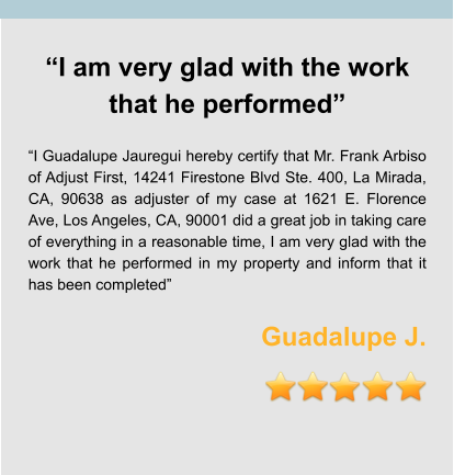 “I am very glad with the work that he performed”  “I Guadalupe Jauregui hereby certify that Mr. Frank Arbiso of Adjust First, 14241 Firestone Blvd Ste. 400, La Mirada, CA, 90638 as adjuster of my case at 1621 E. Florence Ave, Los Angeles, CA, 90001 did a great job in taking care of everything in a reasonable time, I am very glad with the work that he performed in my property and inform that it has been completed”   Guadalupe J.