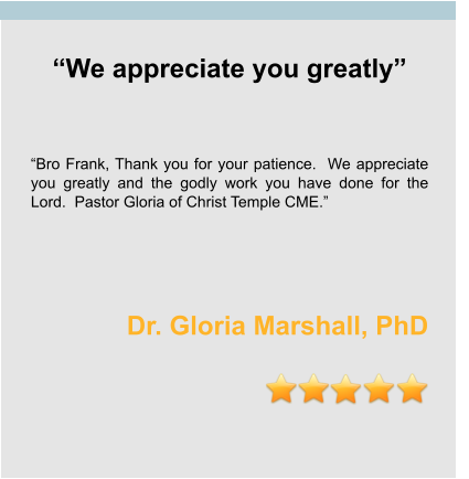 “We appreciate you greatly”    “Bro Frank, Thank you for your patience.  We appreciate you greatly and the godly work you have done for the Lord.  Pastor Gloria of Christ Temple CME.”    Dr. Gloria Marshall, PhD