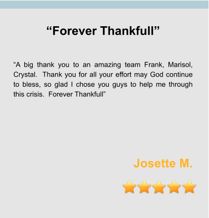 “Forever Thankfull”   “A big thank you to an amazing team Frank, Marisol, Crystal.  Thank you for all your effort may God continue to bless, so glad I chose you guys to help me through this crisis.  Forever Thankfull”      Josette M.