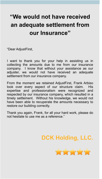 “We would not have received an adequate settlement from our Insurance”   “Dear AdjustFirst,  I want to thank you for your help in assisting us in collecting the amounts due to me from our insurance company.  I know that without your assistance as our adjuster, we would not have received an adequate settlement from our insurance company. From the moment we retained AdjustFirst, Frank Arbiso took over every aspect of our structure claim.  His expertise and professionalism were recognized and respected by our insurance company, which resulted in a timely settlement.  Without his knowledge, we would not have been able to recuperate the amounts necessary to restore our building correctly. Thank you again, Frank, for all your hard work, please do not hesitate to use me as a reference.”   DCK Holding, LLC.