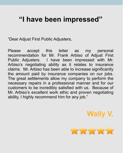“I have been impressed”   “Dear Adjust First Public Adjusters,  Please accept this letter as my personal recommendation for Mr. Frank Arbiso of Adjust First Public Adjusters.  I have been impressed with Mr. Arbiso’s negotiating ability as it relates to insurance claims.  Mr. Arbiso has been able to increase significantly the amount paid by insurance companies on our jobs.  The great settlements allow my company to perform the necessary repairs in a professional manner and for our customers to be incredibly satisfied with us.  Because of Mr. Arbiso’s excellent work ethic and proven negotiating ability, I highly recommend him for any job.”  Wally V.
