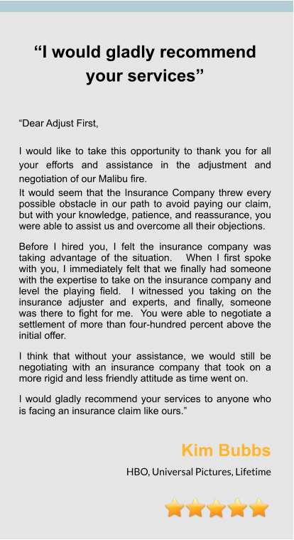 “I would gladly recommend your services”   “Dear Adjust First,  I would like to take this opportunity to thank you for all your efforts and assistance in the adjustment and negotiation of our Malibu fire. It would seem that the Insurance Company threw every possible obstacle in our path to avoid paying our claim, but with your knowledge, patience, and reassurance, you were able to assist us and overcome all their objections.   Before I hired you, I felt the insurance company was taking advantage of the situation.   When I first spoke with you, I immediately felt that we finally had someone with the expertise to take on the insurance company and level the playing field.  I witnessed you taking on the insurance adjuster and experts, and finally, someone was there to fight for me.  You were able to negotiate a settlement of more than four-hundred percent above the initial offer. I think that without your assistance, we would still be negotiating with an insurance company that took on a more rigid and less friendly attitude as time went on.  I would gladly recommend your services to anyone who is facing an insurance claim like ours.”  Kim Bubbs HBO, Universal Pictures, Lifetime