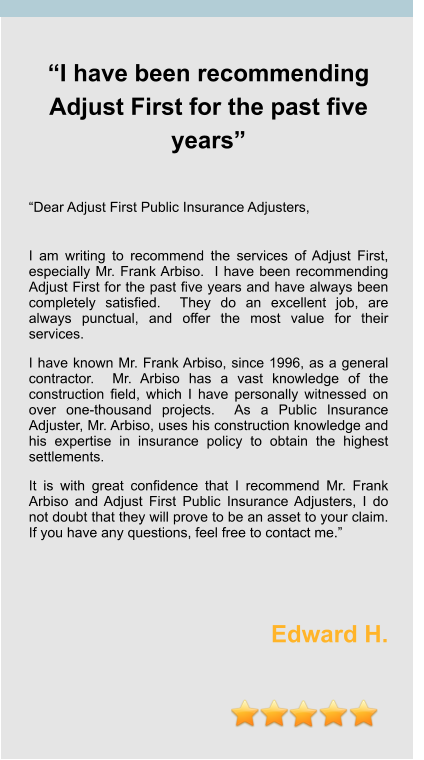 “I have been recommending Adjust First for the past five years”   “Dear Adjust First Public Insurance Adjusters,  I am writing to recommend the services of Adjust First, especially Mr. Frank Arbiso.  I have been recommending Adjust First for the past five years and have always been completely satisfied.  They do an excellent job, are always punctual, and offer the most value for their services. I have known Mr. Frank Arbiso, since 1996, as a general contractor.  Mr. Arbiso has a vast knowledge of the construction field, which I have personally witnessed on over one-thousand projects.  As a Public Insurance Adjuster, Mr. Arbiso, uses his construction knowledge and his expertise in insurance policy to obtain the highest settlements.    It is with great confidence that I recommend Mr. Frank Arbiso and Adjust First Public Insurance Adjusters, I do not doubt that they will prove to be an asset to your claim.  If you have any questions, feel free to contact me.”    Edward H.