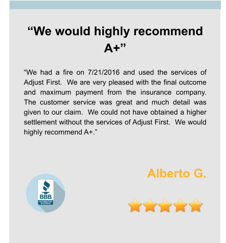 “We would highly recommend A+”  “We had a fire on 7/21/2016 and used the services of Adjust First.  We are very pleased with the final outcome and maximum payment from the insurance company.  The customer service was great and much detail was given to our claim.  We could not have obtained a higher settlement without the services of Adjust First.  We would highly recommend A+.”    Alberto G.