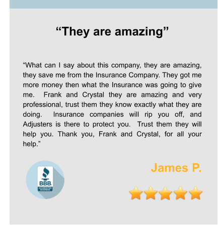 “They are amazing”   “What can I say about this company, they are amazing, they save me from the Insurance Company. They got me more money then what the Insurance was going to give me.  Frank and Crystal they are amazing and very professional, trust them they know exactly what they are doing.  Insurance companies will rip you off, and Adjusters is there to protect you.  Trust them they will help you. Thank you, Frank and Crystal, for all your help.”  James P.