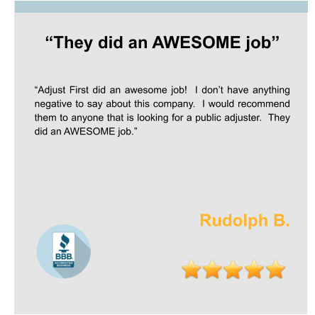 “They did an AWESOME job”   “Adjust First did an awesome job!  I don’t have anything negative to say about this company.  I would recommend them to anyone that is looking for a public adjuster.  They did an AWESOME job.”    Rudolph B.