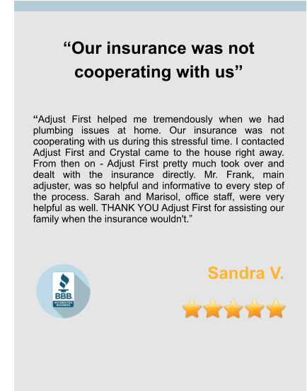 “Our insurance was not cooperating with us”   “Adjust First helped me tremendously when we had plumbing issues at home. Our insurance was not cooperating with us during this stressful time. I contacted Adjust First and Crystal came to the house right away. From then on - Adjust First pretty much took over and dealt with the insurance directly. Mr. Frank, main adjuster, was so helpful and informative to every step of the process. Sarah and Marisol, office staff, were very helpful as well. THANK YOU Adjust First for assisting our family when the insurance wouldn't.”   Sandra V.