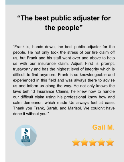 “The best public adjuster for the people”   “Frank is, hands down, the best public adjuster for the people. He not only took the stress of our fire claim off us, but Frank and his staff went over and above to help us with our insurance claim. Adjust First is prompt, trustworthy and has the highest level of integrity which is difficult to find anymore. Frank is so knowledgeable and experienced in this field and was always there to advise us and inform us along the way. He not only knows the laws behind Insurance Claims, he knew how to handle our difficult claim using his professional know how and calm demeanor, which made Us always feel at ease. Thank you Frank, Sarah, and Marisol. We couldn't have done it without you.”  Gail M.