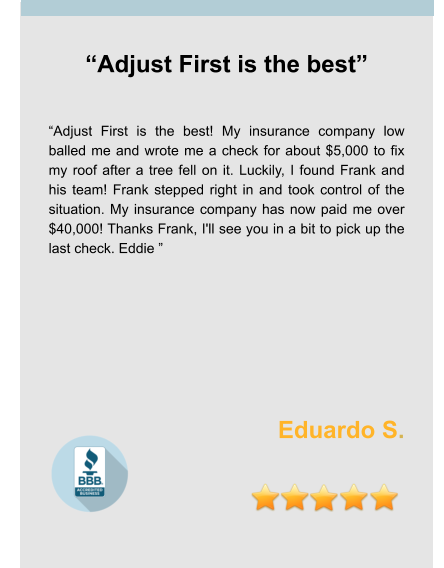 “Adjust First is the best”   “Adjust First is the best! My insurance company low balled me and wrote me a check for about $5,000 to fix my roof after a tree fell on it. Luckily, I found Frank and his team! Frank stepped right in and took control of the situation. My insurance company has now paid me over $40,000! Thanks Frank, I'll see you in a bit to pick up the last check. Eddie ”      Eduardo S.