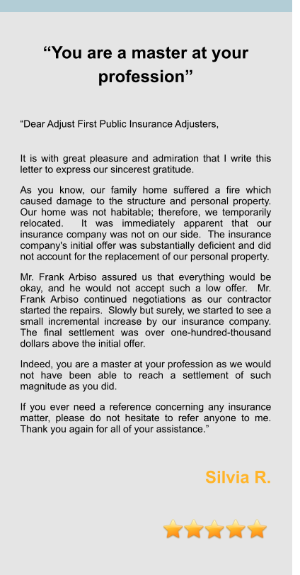 “You are a master at your profession”   “Dear Adjust First Public Insurance Adjusters,  It is with great pleasure and admiration that I write this letter to express our sincerest gratitude.   As you know, our family home suffered a fire which caused damage to the structure and personal property.  Our home was not habitable; therefore, we temporarily relocated.  It was immediately apparent that our insurance company was not on our side.  The insurance company's initial offer was substantially deficient and did not account for the replacement of our personal property. Mr. Frank Arbiso assured us that everything would be okay, and he would not accept such a low offer.  Mr. Frank Arbiso continued negotiations as our contractor started the repairs.  Slowly but surely, we started to see a small incremental increase by our insurance company.  The final settlement was over one-hundred-thousand dollars above the initial offer.   Indeed, you are a master at your profession as we would not have been able to reach a settlement of such magnitude as you did.   If you ever need a reference concerning any insurance matter, please do not hesitate to refer anyone to me.  Thank you again for all of your assistance.”  Silvia R.