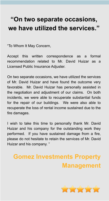 “On two separate occasions, we have utilized the services.”   “To Whom It May Concern,  Accept this written correspondence as a formal recommendation related to Mr. David Huizar as a Licensed Public Insurance Adjuster.  On two separate occasions, we have utilized the services of Mr. David Huizar and have found the outcome very favorable.  Mr. David Huizar has personally assisted in the negotiation and adjustment of our claims.  On both incidents, we were able to recuperate substantial funds for the repair of our buildings.  We were also able to recuperate the loss of rental income sustained due to the fire damages.  I wish to take this time to personally thank Mr. David Huizar and his company for the outstanding work they performed.  If you have sustained damage from a fire, please do not hesitate to retain the services of Mr. David Huizar and his company. ”  Gomez Investments Property Management
