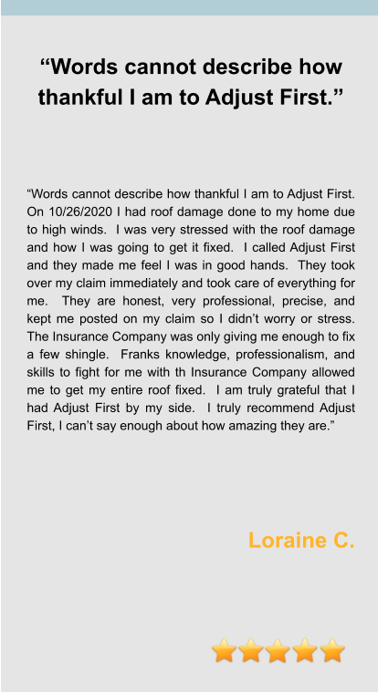 “Words cannot describe how thankful I am to Adjust First.”     “Words cannot describe how thankful I am to Adjust First.  On 10/26/2020 I had roof damage done to my home due to high winds.  I was very stressed with the roof damage and how I was going to get it fixed.  I called Adjust First and they made me feel I was in good hands.  They took over my claim immediately and took care of everything for me.  They are honest, very professional, precise, and kept me posted on my claim so I didn’t worry or stress.  The Insurance Company was only giving me enough to fix a few shingle.  Franks knowledge, professionalism, and skills to fight for me with th Insurance Company allowed me to get my entire roof fixed.  I am truly grateful that I had Adjust First by my side.  I truly recommend Adjust First, I can’t say enough about how amazing they are.”     Loraine C.