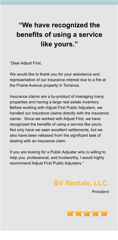 “We have recognized the benefits of using a service like yours.”   “Dear Adjust First,  We would like to thank you for your assistance and representation of our insurance interest due to a fire at the Prairie Avenue property in Torrance.    Insurance claims are a by-product of managing many properties and having a large real estate inventory.  Before working with Adjust First Public Adjusters, we handled our insurance claims directly with the insurance carrier.  Since we worked with Adjust First, we have recognized the benefits of using a service like yours.  Not only have we seen excellent settlements, but we also have been released from the significant task of dealing with an insurance claim.    If you are looking for a Public Adjuster who is willing to help you, professional, and trustworthy, I would highly recommend Adjust First Public Adjusters.”   BV Rentals, LLC. President