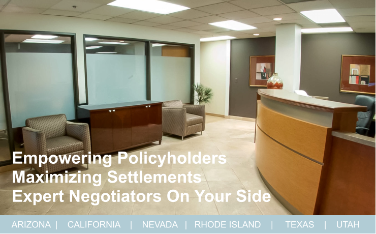 ARIZONA  |    CALIFORNIA    |    NEVADA   |   RHODE ISLAND    |     TEXAS    |    UTAH Empowering Policyholders  Maximizing Settlements   Expert Negotiators On Your Side