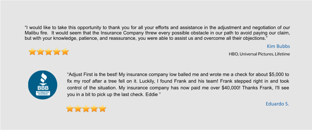 “I would like to take this opportunity to thank you for all your efforts and assistance in the adjustment and negotiation of our Malibu fire.  It would seem that the Insurance Company threw every possible obstacle in our path to avoid paying our claim, but with your knowledge, patience, and reassurance, you were able to assist us and overcome all their objections.”  Kim Bubbs HBO, Universal Pictures, Lifetime   “Adjust First is the best! My insurance company low balled me and wrote me a check for about $5,000 to fix my roof after a tree fell on it. Luckily, I found Frank and his team! Frank stepped right in and took control of the situation. My insurance company has now paid me over $40,000! Thanks Frank, I'll see you in a bit to pick up the last check. Eddie ” Eduardo S.