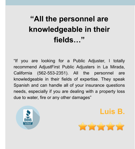 “All the personnel are knowledgeable in their fields…”   “If you are looking for a Public Adjuster, I totally recommend AdjustFirst Public Adjusters in La Mirada, California (562-553-2351). All the personnel are knowledgeable in their fields of expertise. They speak Spanish and can handle all of your insurance questions needs, especially if you are dealing with a property loss due to water, fire or any other damages”  Luis B.