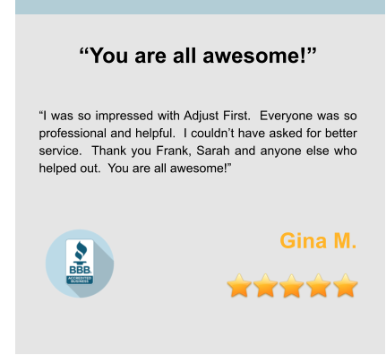 “You are all awesome!”   “I was so impressed with Adjust First.  Everyone was so professional and helpful.  I couldn’t have asked for better service.  Thank you Frank, Sarah and anyone else who helped out.  You are all awesome!”   Gina M.