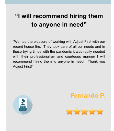 “I will recommend hiring them to anyone in need”   “We had the pleasure of working with Adjust First with our recent house fire.  They took care of all our needs and in these trying times with the pandemic it was really needed with their professionalism and courteous manner I will recommend hiring them to anyone in need.  Thank you Adjust First!”    Fernando P.