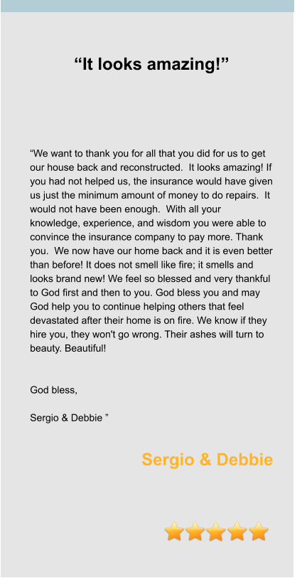“It looks amazing!”      “We want to thank you for all that you did for us to get our house back and reconstructed.  It looks amazing! If you had not helped us, the insurance would have given us just the minimum amount of money to do repairs.  It would not have been enough.  With all your knowledge, experience, and wisdom you were able to convince the insurance company to pay more. Thank you.  We now have our home back and it is even better than before! It does not smell like fire; it smells and looks brand new! We feel so blessed and very thankful to God first and then to you. God bless you and may God help you to continue helping others that feel devastated after their home is on fire. We know if they hire you, they won't go wrong. Their ashes will turn to beauty. Beautiful!   God bless,   Sergio & Debbie ”  Sergio & Debbie