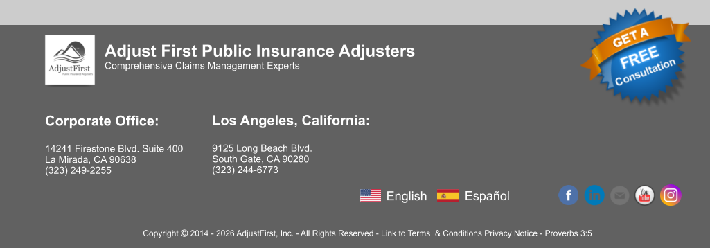 Corporate Office:  14241 Firestone Blvd. Suite 400 La Mirada, CA 90638 (323) 249-2255   Los Angeles, California:  9125 Long Beach Blvd. South Gate, CA 90280 (323) 244-6773  Adjust First Public Insurance Adjusters Comprehensive Claims Management Experts Copyright  2014 - 2026 AdjustFirst, Inc. - All Rights Reserved - Link to Terms  & Conditions Privacy Notice - Proverbs 3:5 English Español