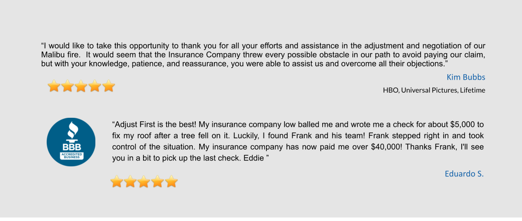 “I would like to take this opportunity to thank you for all your efforts and assistance in the adjustment and negotiation of our Malibu fire.  It would seem that the Insurance Company threw every possible obstacle in our path to avoid paying our claim, but with your knowledge, patience, and reassurance, you were able to assist us and overcome all their objections.”  Kim Bubbs HBO, Universal Pictures, Lifetime   “Adjust First is the best! My insurance company low balled me and wrote me a check for about $5,000 to fix my roof after a tree fell on it. Luckily, I found Frank and his team! Frank stepped right in and took control of the situation. My insurance company has now paid me over $40,000! Thanks Frank, I'll see you in a bit to pick up the last check. Eddie ” Eduardo S.