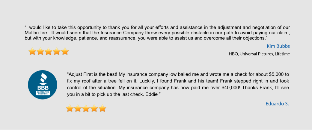 “I would like to take this opportunity to thank you for all your efforts and assistance in the adjustment and negotiation of our Malibu fire.  It would seem that the Insurance Company threw every possible obstacle in our path to avoid paying our claim, but with your knowledge, patience, and reassurance, you were able to assist us and overcome all their objections.”  Kim Bubbs HBO, Universal Pictures, Lifetime   “Adjust First is the best! My insurance company low balled me and wrote me a check for about $5,000 to fix my roof after a tree fell on it. Luckily, I found Frank and his team! Frank stepped right in and took control of the situation. My insurance company has now paid me over $40,000! Thanks Frank, I'll see you in a bit to pick up the last check. Eddie ” Eduardo S.