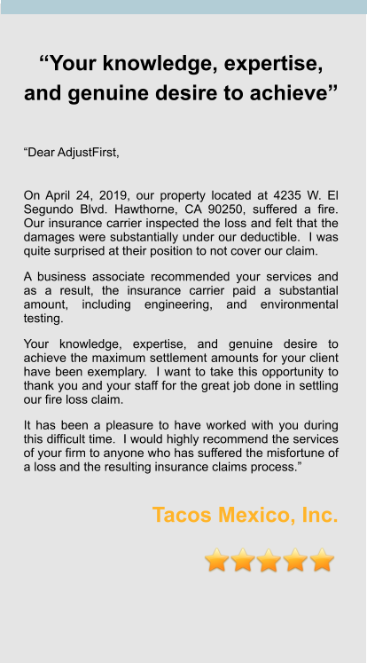 “Your knowledge, expertise, and genuine desire to achieve”   “Dear AdjustFirst,  On April 24, 2019, our property located at 4235 W. El Segundo Blvd. Hawthorne, CA 90250, suffered a fire.  Our insurance carrier inspected the loss and felt that the damages were substantially under our deductible.  I was quite surprised at their position to not cover our claim.   A business associate recommended your services and as a result, the insurance carrier paid a substantial amount, including engineering, and environmental testing.   Your knowledge, expertise, and genuine desire to achieve the maximum settlement amounts for your client have been exemplary.  I want to take this opportunity to thank you and your staff for the great job done in settling our fire loss claim.   It has been a pleasure to have worked with you during this difficult time.  I would highly recommend the services of your firm to anyone who has suffered the misfortune of a loss and the resulting insurance claims process.”  Tacos Mexico, Inc.