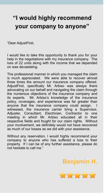 “I would highly recommend your company to anyone”   “Dear AdjustFirst,   I would like to take this opportunity to thank you for your help in the negotiations with my insurance company.  The loss of 22 units along with the income that we depended on was devastating.     The professional manner in which you managed the claim is much appreciated.  We were able to recover almost three times the amount our insurance company offered.  AdjustFirst, specifically Mr. Arbiso was always there advocating on our behalf and navigating the claim through the numerous objections of the insurance company and its experts.  Mr. Arbiso’s knowledge of the insurance policy, coverages, and experience was far greater than anyone that the insurance company could assign.  I witnessed, the insurance carrier bring a Supervisor, Adjuster, Consultant, Electrician, Contractor to one meeting in which Mr. Arbiso educated all in their respective fields and fought for our claim rights.  Without your involvement, we definitely would not have recovered as much of our losses as we did with your assistance.  Without any reservation, I would highly recommend your company to anyone who has suffered a loss to their property.  If I can be of any further assistance, please do not hesitate to call me.”  Benjamin H.