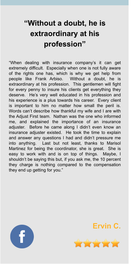 “Without a doubt, he is extraordinary at his profession”   “When dealing with insurance company’s it can get extremely difficult.  Especially when one is not fully aware of the rights one has, which is why we get help from people like Frank Arbiso.  Without a doubt, he is extraordinary at his profession.  This gentlemen will fight for every penny to insure his clients get everything they deserve.  He’s very well educated in his profession and his experience is a plus towards his career.  Every client is important to him no matter how small the peril is.  Words can’t describe how thankful my wife and I are with the Adjust First team.  Nathan was the one who informed me, and explained the importance of an insurance adjuster.  Before he came along I didn’t even know an insurance adjuster existed.  He took the time to explain and answer any questions I had and didn’t pressure me into anything.  Last but not least, thanks to Marisol Martinez for being the coordinator, she is great.  She is easy to work with and is on top of things.  Maybe, I shouldn’t be saying this but, if you ask me, the 10 percent they charge is nothing compared to the compensation they end up getting for you.”          Ervin C.