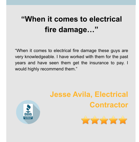 “When it comes to electrical fire damage…”   “When it comes to electrical fire damage these guys are very knowledgeable. I have worked with them for the past years and have seen them get the insurance to pay. I would highly recommend them.”   Jesse Avila, Electrical Contractor