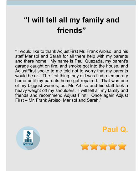 “I will tell all my family and friends”   “I would like to thank AdjustFirst Mr. Frank Arbiso, and his staff Marisol and Sarah for all there help with my parents and there home.  My name is Paul Quezada, my parent's garage caught on fire, and smoke got into the house, and AdjustFirst spoke to me told not to worry that my parents would be ok.  The first thing they did was find a temporary home until my parents home got repaired.  That was one of my biggest worries, but Mr. Arbiso and his staff took a heavy weight off my shoulders.  I will tell all my family and friends and recommend Adjust First.  Once again Adjust First – Mr. Frank Arbiso, Marisol and Sarah.”    Paul Q.
