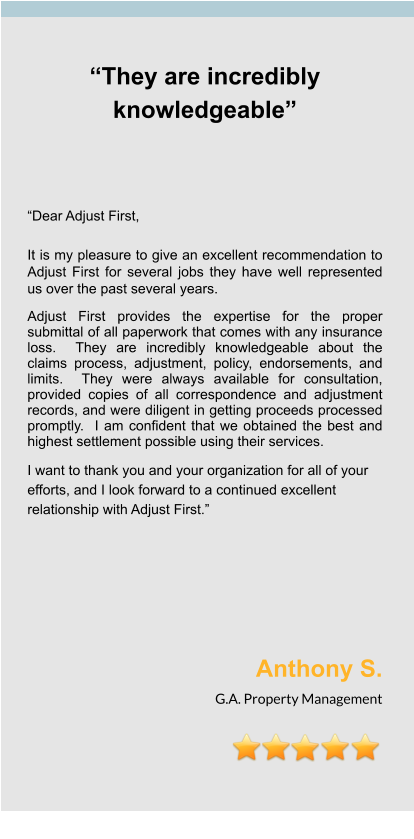 “They are incredibly knowledgeable”     “Dear Adjust First,  It is my pleasure to give an excellent recommendation to Adjust First for several jobs they have well represented us over the past several years.  Adjust First provides the expertise for the proper submittal of all paperwork that comes with any insurance loss.  They are incredibly knowledgeable about the claims process, adjustment, policy, endorsements, and limits.  They were always available for consultation, provided copies of all correspondence and adjustment records, and were diligent in getting proceeds processed promptly.  I am confident that we obtained the best and highest settlement possible using their services.   I want to thank you and your organization for all of your efforts, and I look forward to a continued excellent relationship with Adjust First.”       Anthony S. G.A. Property Management